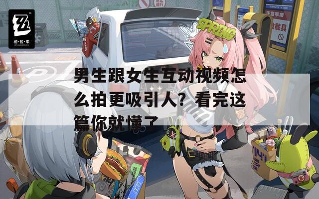 男生跟女生互動視頻怎么拍更吸引人？看完這篇你就懂了