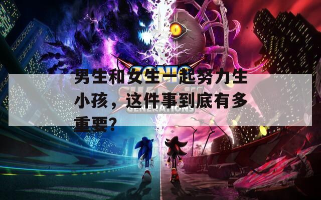 男生和女生一起努力生小孩，這件事到底有多重要？