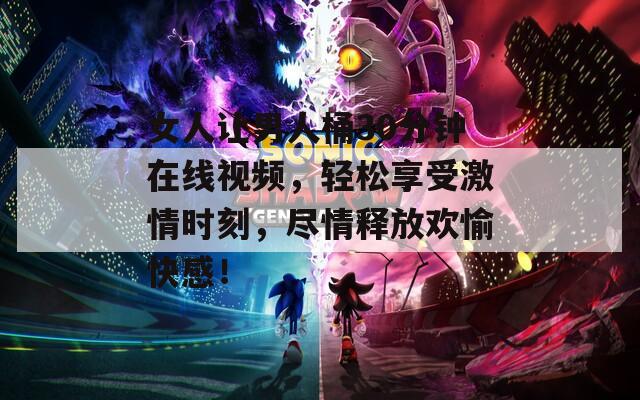 女人讓男人桶30分鐘在線視頻，輕松享受激情時刻，盡情釋放歡愉快感！