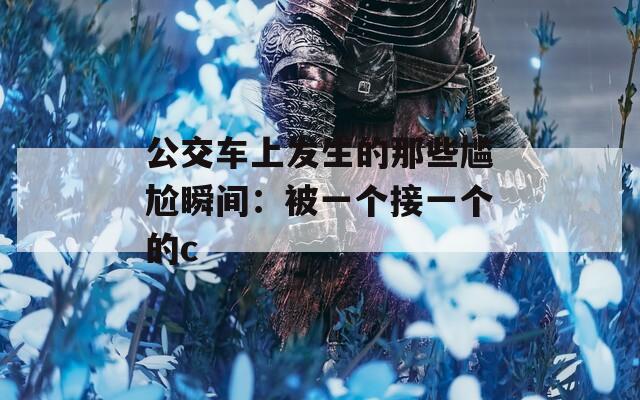公交車上發(fā)生的那些尷尬瞬間：被一個(gè)接一個(gè)的c