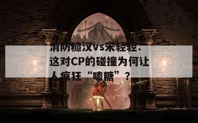 消防糙漢vs宋輕輕：這對CP的碰撞為何讓人瘋狂“嗑糖”？