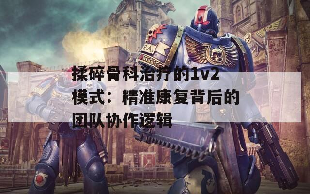 揉碎骨科治療的1v2模式：精準(zhǔn)康復(fù)背后的團(tuán)隊協(xié)作邏輯