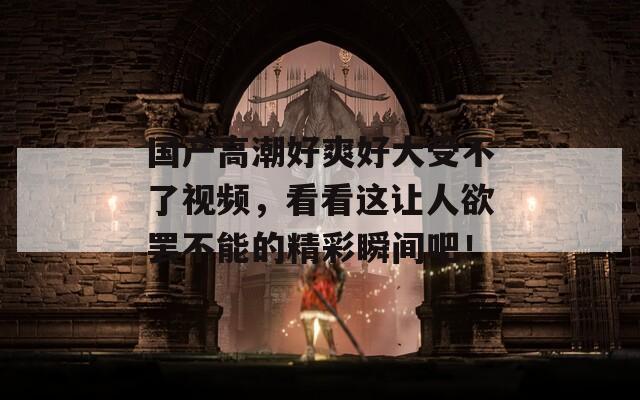 國產(chǎn)高潮好爽好大受不了視頻，看看這讓人欲罷不能的精彩瞬間吧！