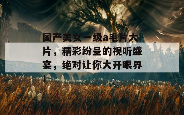 國產(chǎn)美女一級a毛片大片，精彩紛呈的視聽盛宴，絕對讓你大開眼界！