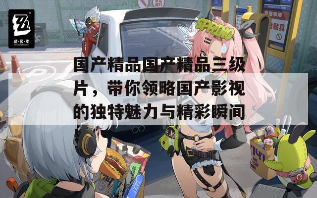 國(guó)產(chǎn)精品國(guó)產(chǎn)精品三級(jí)片，帶你領(lǐng)略國(guó)產(chǎn)影視的獨(dú)特魅力與精彩瞬間！