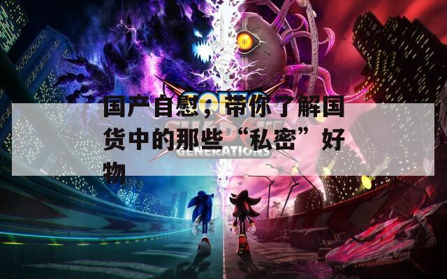 國產自慰，帶你了解國貨中的那些“私密”好物