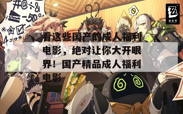 看這些國產(chǎn)的成人福利電影，絕對讓你大開眼界！國產(chǎn)精品成人福利電影