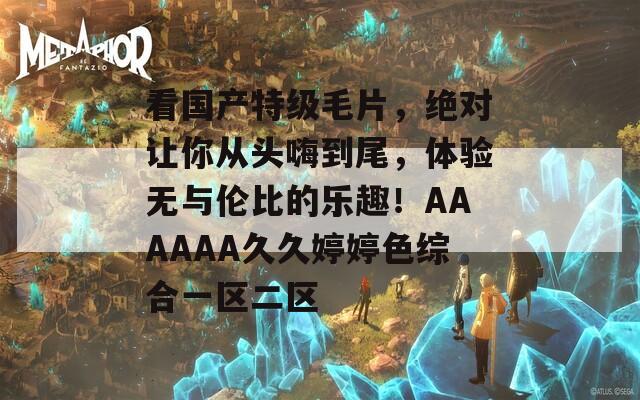 看國產(chǎn)特級毛片，絕對讓你從頭嗨到尾，體驗無與倫比的樂趣！AAAAAA久久婷婷色綜合一區(qū)二區(qū)