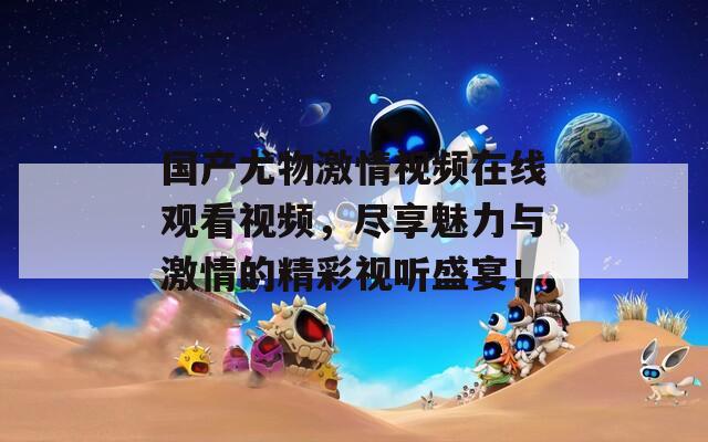 國產(chǎn)尤物激情視頻在線觀看視頻，盡享魅力與激情的精彩視聽盛宴！