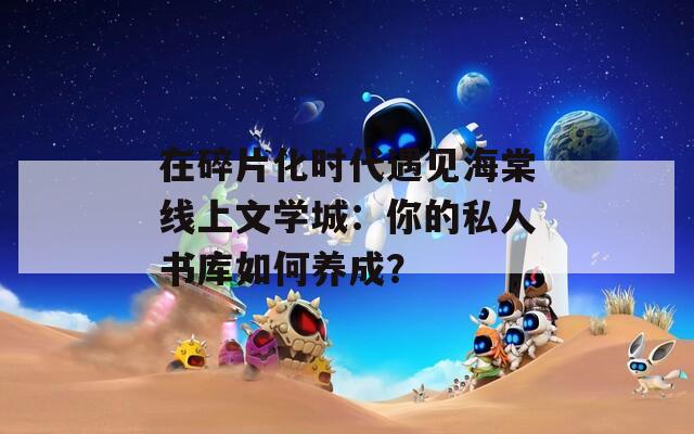 在碎片化時代遇見海棠線上文學(xué)城：你的私人書庫如何養(yǎng)成？