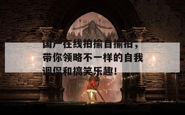 國(guó)產(chǎn)在線拍揄自揄拍，帶你領(lǐng)略不一樣的自我調(diào)侃和搞笑樂(lè)趣！