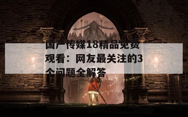 國產傳媒18精品免費觀看：網友最關注的3個問題全解答