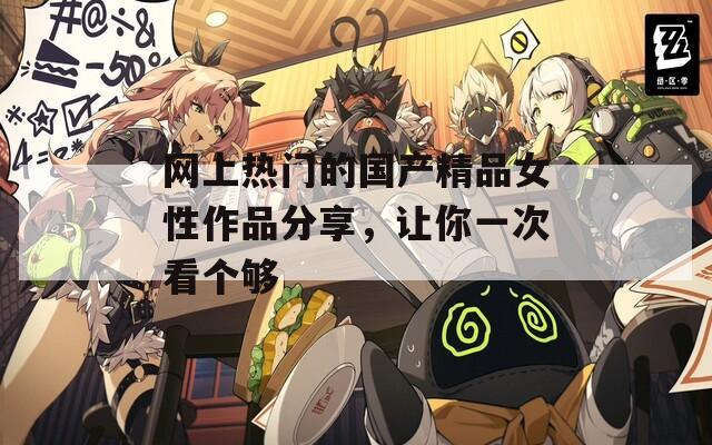網(wǎng)上熱門的國(guó)產(chǎn)精品女性作品分享，讓你一次看個(gè)夠