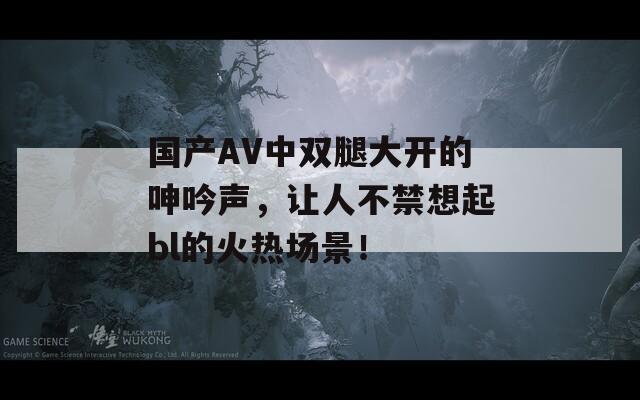 國產(chǎn)AV中雙腿大開的呻吟聲，讓人不禁想起bl的火熱場景！