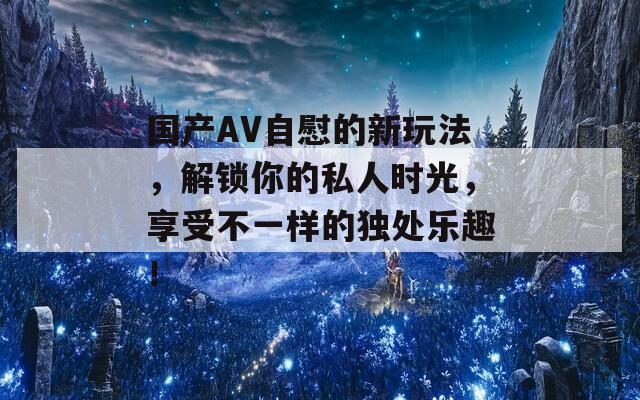 國(guó)產(chǎn)AV自慰的新玩法，解鎖你的私人時(shí)光，享受不一樣的獨(dú)處樂趣！