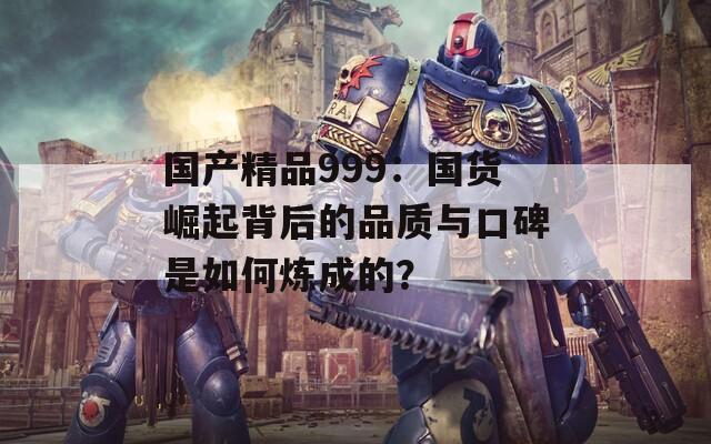 國產(chǎn)精品999：國貨崛起背后的品質(zhì)與口碑是如何煉成的？