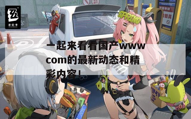 一起來看看國產(chǎn)wwwcom的最新動態(tài)和精彩內(nèi)容！