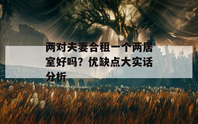 兩對夫妻合租一個兩居室好嗎？優(yōu)缺點(diǎn)大實(shí)話分析