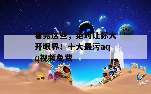看完這些，絕對(duì)讓你大開眼界！十大最污aqq視頻免費(fèi)