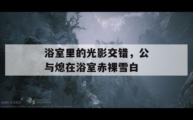 浴室里的光影交錯，公與熄在浴室赤裸雪白