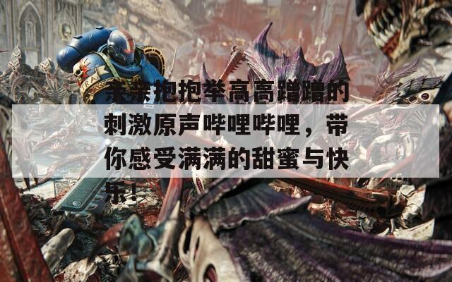 親親抱抱舉高高蹭蹭的刺激原聲嗶哩嗶哩，帶你感受滿滿的甜蜜與快樂！