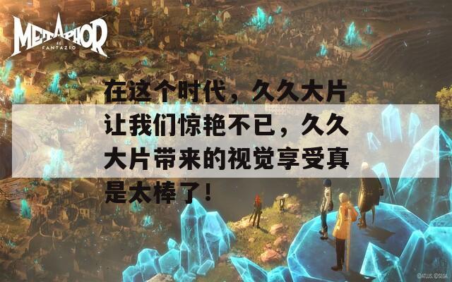 在這個時代，久久大片讓我們驚艷不已，久久大片帶來的視覺享受真是太棒了！