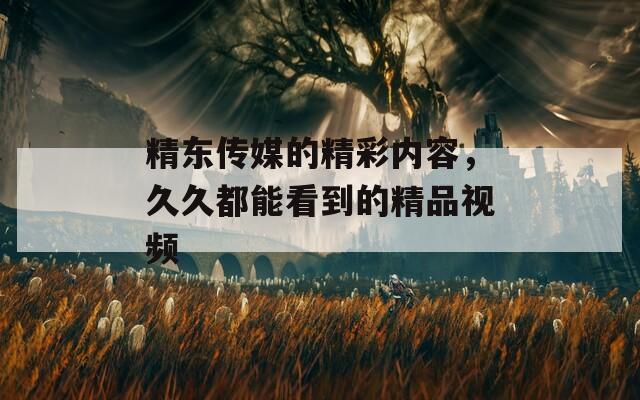 精東傳媒的精彩內(nèi)容，久久都能看到的精品視頻