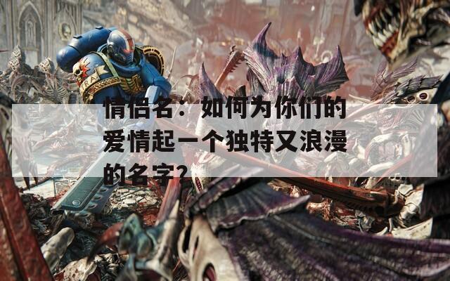 情侶名：如何為你們的愛情起一個獨特又浪漫的名字？