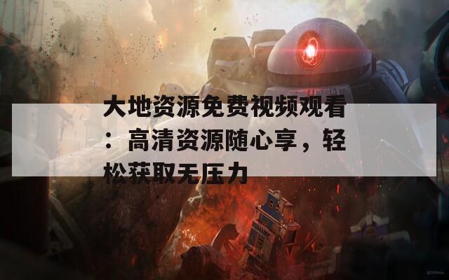 大地資源免費視頻觀看：高清資源隨心享，輕松獲取無壓力