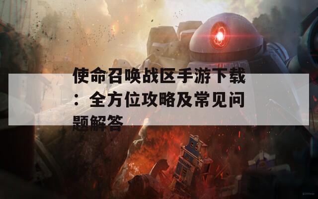 使命召喚戰(zhàn)區(qū)手游下載：全方位攻略及常見(jiàn)問(wèn)題解答