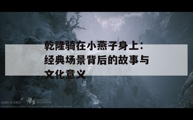 乾隆騎在小燕子身上：經(jīng)典場景背后的故事與文化意義