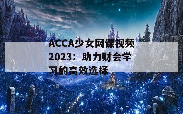 ACCA少女網(wǎng)課視頻2023：助力財會學(xué)習(xí)的高效選擇
