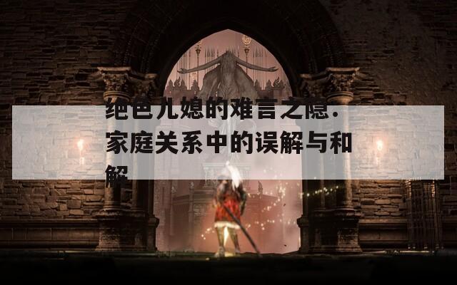 絕色兒媳的難言之隱：家庭關(guān)系中的誤解與和解
