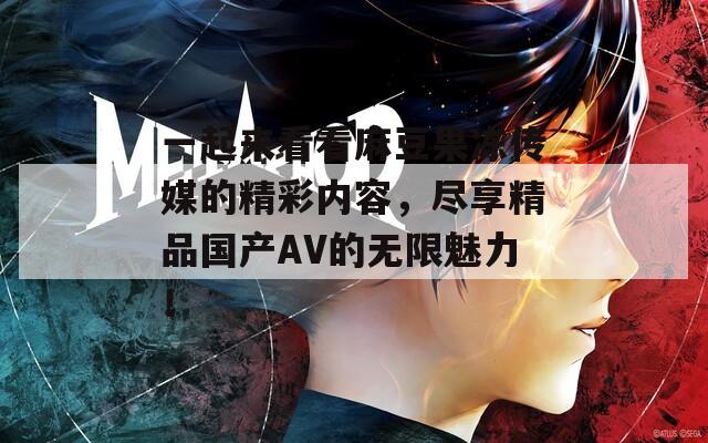 一起來看看麻豆果凍傳媒的精彩內容，盡享精品國產(chǎn)AV的無限魅力！