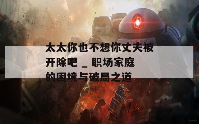 太太你也不想你丈夫被開(kāi)除吧 _ 職場(chǎng)家庭的困境與破局之道
