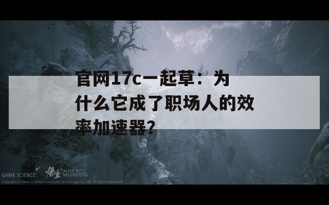 官網(wǎng)17c一起草：為什么它成了職場(chǎng)人的效率加速器？