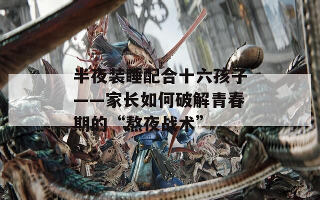 半夜裝睡配合十六孩子——家長(zhǎng)如何破解青春期的“熬夜戰(zhàn)術(shù)”