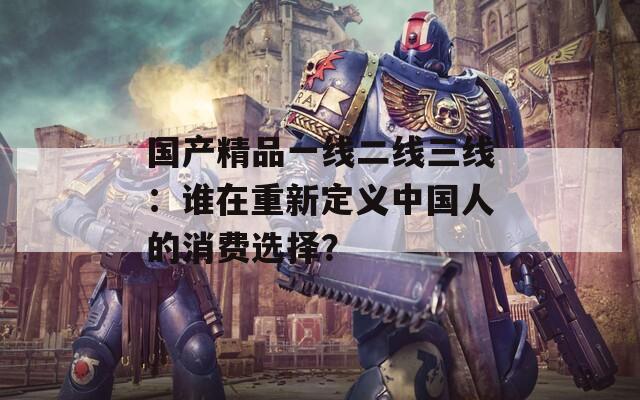 國(guó)產(chǎn)精品一線二線三線：誰(shuí)在重新定義中國(guó)人的消費(fèi)選擇？
