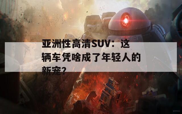 亞洲性高清SUV：這輛車(chē)憑啥成了年輕人的新寵？
