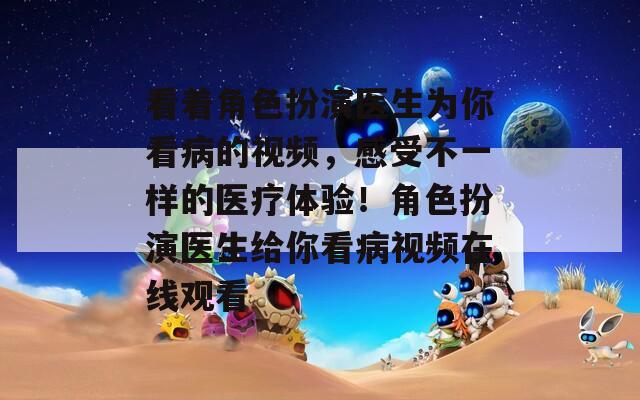 看著角色扮演醫(yī)生為你看病的視頻，感受不一樣的醫(yī)療體驗！角色扮演醫(yī)生給你看病視頻在線觀看