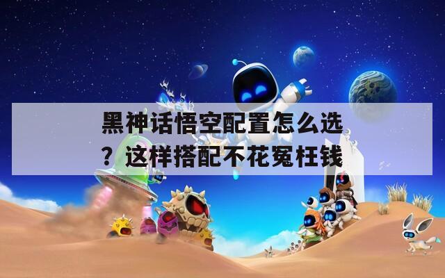 黑神話悟空配置怎么選？這樣搭配不花冤枉錢