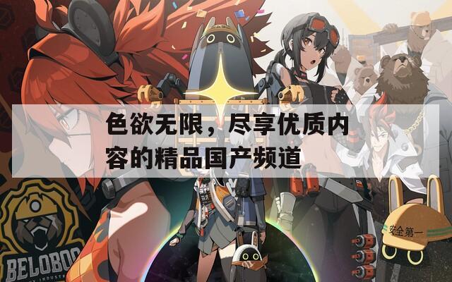 色欲無限，盡享優(yōu)質(zhì)內(nèi)容的精品國(guó)產(chǎn)頻道
