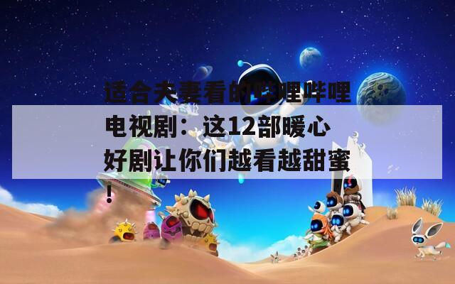 適合夫妻看的嗶哩嗶哩電視?。哼@12部暖心好劇讓你們越看越甜蜜！
