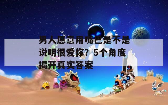 男人愿意用嘴巴是不是說明很愛你？5個角度揭開真實答案