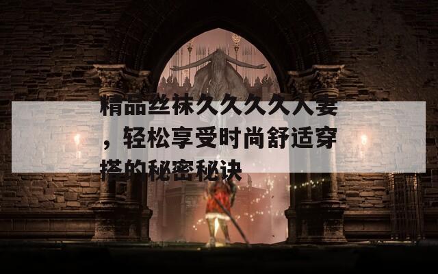 精品絲襪久久久久人妻，輕松享受時尚舒適穿搭的秘密秘訣