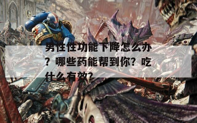 男性性功能下降怎么辦？哪些藥能幫到你？吃什么有效？