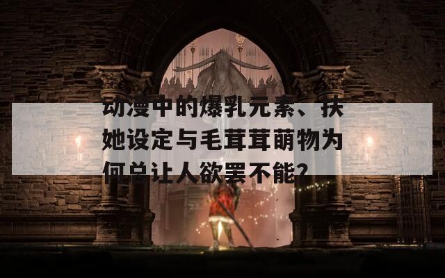 動漫中的爆乳元素、扶她設(shè)定與毛茸茸萌物為何總讓人欲罷不能？