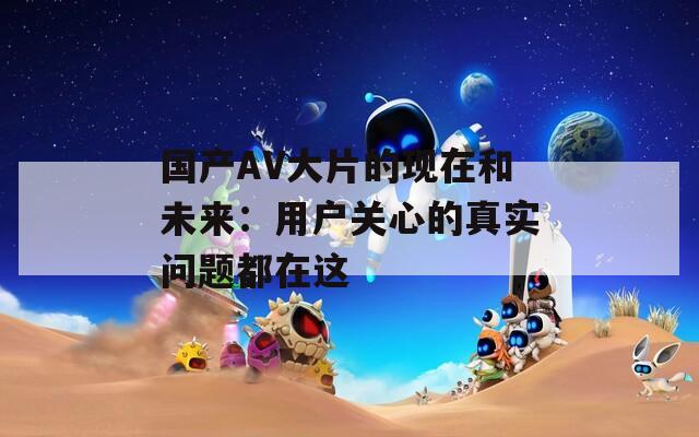 國產(chǎn)AV大片的現(xiàn)在和未來：用戶關(guān)心的真實(shí)問題都在這