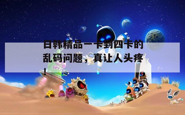 日韓精品一卡到四卡的亂碼問題，真讓人頭疼！