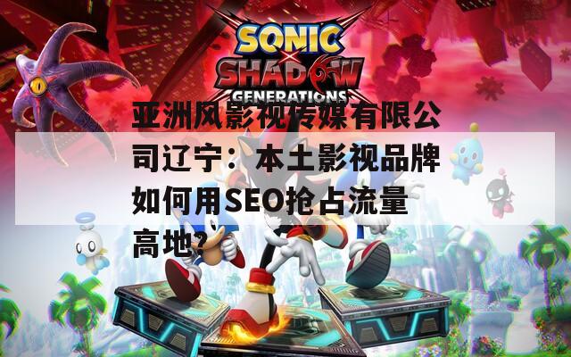 亞洲風(fēng)影視傳媒有限公司遼寧：本土影視品牌如何用SEO搶占流量高地？